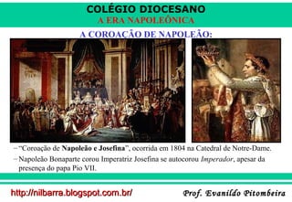 COLÉGIO DIOCESANO
A ERA NAPOLEÔNICA
A COROAÇÃO DE NAPOLEÃO:

– “Coroação de Napoleão e Josefina”, ocorrida em 1804 na Catedral de Notre-Dame.
– Napoleão Bonaparte corou Imperatriz Josefina se autocorou Imperador, apesar da
presença do papa Pio VII.

http://nilbarra.blogspot.com.br/

Prof. Evanildo Pitombeira

 