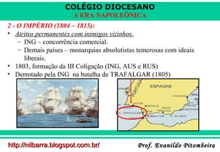 COLÉGIO DIOCESANO
A ERA NAPOLEÔNICA
2 - O IMPÉRIO (1804 – 1815):
• Atritos permanentes com inimigos vizinhos.
– ING – concorrência comercial.
– Demais países – monarquias absolutistas temerosas com ideais
liberais.
• 1803, formação da III Coligação (ING, AUS e RUS)
• Derrotado pela ING na batalha de TRAFALGAR (1805)

http://nilbarra.blogspot.com.br/

Prof. Evanildo Pitombeira

 