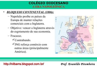 COLÉGIO DIOCESANO
A ERA NAPOLEÔNICA
• BLOQUEIO CONTINENTAL (1806):
– Napoleão proíbe os países da
Europa de manter relações
comerciais com a Inglaterra.
– Objetivo: vencer a Inglaterra através
do esgotamento de sua economia.
– Fracasso.
Contrabando.
ING reforça comércio com
outras áreas (principalmente
América).

http://nilbarra.blogspot.com.br/

Prof. Evanildo Pitombeira

 