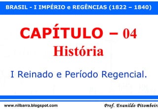 BRASIL - I IMPÉRIO e REGÊNCIAS (1822 – 1840)

CAPÍTULO – 04
História
I Reinado e Período Regencial.

www.nilbarra.blogspot.com

Prof. Evanildo Pitombeira

 