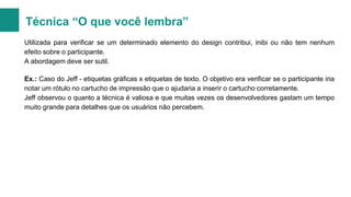 Técnica “O que você lembra”
Utilizada para verificar se um determinado elemento do design contribui, inibi ou não tem nenhum
efeito sobre o participante.
A abordagem deve ser sutil.
Ex.: Caso do Jeff - etiquetas gráficas x etiquetas de texto. O objetivo era verificar se o participante iria
notar um rótulo no cartucho de impressão que o ajudaria a inserir o cartucho corretamente.
Jeff observou o quanto a técnica é valiosa e que muitas vezes os desenvolvedores gastam um tempo
muito grande para detalhes que os usuários não percebem.

 
