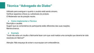 Técnica “Advogado do Diabo”
Utilizado para averiguar o quanto o usuário está sendo sincero.
Verificar aspectos críticos ou vulneráveis do produto.
O Moderador sai da posição neutra.
● Como implementar a Técnica
Discrição e cautela;
Sugerir que os comentários do participante estão diferentes das suas reações;
Mentira branca;
● Exemplo
“Você não acha um insulto o fabricante fazer com que você realize uma correção que deveria ter sido
resolvida em fábrica?”
Atenção: Não esqueça de avisar a sua equipe com antecedência.

 