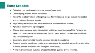 Entre Sessões
●

Debriefing com os observadores entre as sessões de teste;

●

Comece perguntando: “O que você achou?”;

●

Mantenha os observadores juntos por apenas 10 minutos para chegar as suas impressões
sobre o que aconteceu na sessão;

●

Faça anotações de cada uma das questões que os observadores listaram;

●

Agrupe as observações e percepções;

●

Chegue a um consenso sobre os principais problemas e como descrevê-los. Pergunte se
todos concordam com os itens levantados; Se não, peça ao autor para esclarecer até que
haja um consenso geral;

●

Documente o item em algo visível e acessível para os observadores;

●

Em cada questão, relacione o problema ao participante; Ao se referir aos participantes, utilize
números, em vez de nomes, para proteger a privacidade;

●

A lista de problemas irá ajudar ao entregar relatórios, que são breves resumos.

 