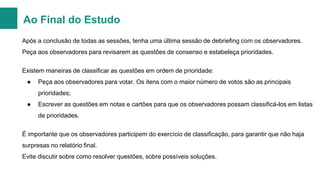 Ao Final do Estudo
Após a conclusão de todas as sessões, tenha uma última sessão de debriefing com os observadores.
Peça aos observadores para revisarem as questões de consenso e estabeleça prioridades.
Existem maneiras de classificar as questões em ordem de prioridade:
●

Peça aos observadores para votar. Os itens com o maior número de votos são as principais
prioridades;

●

Escrever as questões em notas e cartões para que os observadores possam classificá-los em listas
de prioridades.

É importante que os observadores participem do exercício de classificação, para garantir que não haja
surpresas no relatório final.
Evite discutir sobre como resolver questões, sobre possíveis soluções.

 