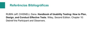 Referências Bibliográficas
RUBIN Jeff; CHISNELL Dana. Handbook of Usability Testing: How to Plan,
Design, and Conduct Effective Tests. Wiley, Second Edition. Chapter 10:
Debrief the Participant and Observers.

 