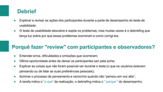 Debrief
●

Explorar e revisar as ações dos participantes durante a parte de desempenho do teste de
usabilidade;

●

O teste de usabilidade descobre e expõe os problemas, mas muitas vezes é o debriefing que
lança luz sobre por que esses problemas ocorreram e como corrigi-los.

Porquê fazer "review" com participantes e observadores?
●

Entender erros, dificuldades e omissões que ocorreram;

●

Última oportunidade antes de deixar os participantes sair pela porta;

●

Explicar as coisas que não foram possível ver durante o teste (o que os usuários estavam
pensando ou de falar as suas preferências pessoais);

●

Iluminar o processo de pensamento e raciocínio quando não “pensou em voz alta”;

●

A tarefa indica o ''o que'' da realização, o debriefing indica o '' porque '' do desempenho;

 