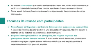 ●

Ao envolver observadores se aproveita as observações destes e os tornam mais propensos a se
sentir com propriedade das questões e comprar as soluções dos problemas encontrados;

●

Tomar a partir de interações com os observadores alguma noção das prioridades das partes
interessadas.

Técnicas de revisão com participantes
●

Nunca faça os participantes se sentirem na defensiva sobre suas ações ou suas opiniões.
A sessão de debriefing deve ter o sabor de uma discussão entre os pares, não deve assumir o
sabor de um réu no banco das testemunhas a ser interrogado.

●

Enquanto interrogar/questionar um participante, não reagir às respostas dos

participantes de uma forma ou de outra. É muito fácil de levar a testemunha, comunicando
através da linguagem corporal e outros meios não-verbais que uma resposta particular é
inerentemente melhor do que outra resposta.

 