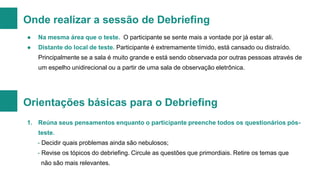 Onde realizar a sessão de Debriefing
●

Na mesma área que o teste. O participante se sente mais a vontade por já estar ali.

●

Distante do local de teste. Participante é extremamente tímido, está cansado ou distraído.

Principalmente se a sala é muito grande e está sendo observada por outras pessoas através de
um espelho unidirecional ou a partir de uma sala de observação eletrônica.

Orientações básicas para o Debriefing
1. Reúna seus pensamentos enquanto o participante preenche todos os questionários pós-

teste.
- Decidir quais problemas ainda são nebulosos;
- Revise os tópicos do debriefing. Circule as questões que primordiais. Retire os temas que
não são mais relevantes.

 