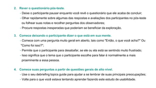 2. Rever o questionário pós-teste.
- Deixe o participante pausar enquanto você revê o questionário que ele acaba de concluir;
- Olhar rapidamente sobre algumas das respostas e avaliações dos participantes no pós-teste
ou folhear suas notas e recolher perguntas dos observadores;

- Procure respostas inesperadas que poderiam se beneficiar da exploração.
3. Comece deixando o participante dizer o que está em sua mente.
- Comece com uma pergunta muito geral em aberto, tais como "Então, o que você acha?" Ou
"Como foi isso?";
- Permite que o participante para desabafar, se ele ou ela está se sentindo muito frustrado;
- Isso significa que o tema que o participante escolhe para falar é normalmente a mais
proeminente a essa pessoa.
4. Comece suas perguntas a partir de questões gerais de alto nível.
- Use o seu debriefing topics guide para ajudar a se lembrar de suas principais preocupações;
- Volte para o que você estava tentando aprender fazendo este estudo de usabilidade.

 