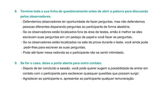 8. Termine toda a sua linha de questionamento antes de abrir a palavra para discussão
pelos observadores.
- Defendemos observadores ter oportunidade de fazer perguntas, mas não defendemos
pessoas diferentes disparando perguntas ao participante de forma aleatória;
- Se os observadores estão localizados fora da área de testes, então é melhor se eles
escrevam suas perguntas em um pedaço de papel e você fazer as perguntas;
- Se os observadores estão localizados na sala de prova durante o teste, você ainda pode
pedir-lhes para escrever as suas perguntas;
- Pode até fazer mesa redonda se o participante não se sentir intimidado.
9. Se for o caso, deixe a porta aberta para outro contato.

- Depois de ter concluído a sessão, você pode querer sugerir a possibilidade de entrar em
contato com o participante para esclarecer quaisquer questões que possam surgir;
- Agradecer ao participante e, apresentar ao participante qualquer remuneração.

 