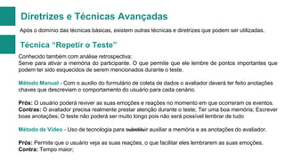 Diretrizes e Técnicas Avançadas
Após o domínio das técnicas básicas, existem outras técnicas e diretrizes que podem ser utilizadas.

Técnica “Repetir o Teste”
Conhecido também com análise retrospectiva;
Serve para ativar a memória do participante. O que permite que ele lembre de pontos importantes que
podem ter sido esquecidos de serem mencionados durante o teste.

Método Manual - Com o auxilio do formulário de coleta de dados o avaliador deverá ter feito anotações
chaves que descreviam o comportamento do usuário para cada cenário.
Prós: O usuário poderá reviver as suas emoções e reações no momento em que ocorreram os eventos.
Contras: O avaliador precisa realmente prestar atenção durante o teste; Ter uma boa memória; Escrever
boas anotações; O teste não poderá ser muito longo pois não será possível lembrar de tudo
Método de Vídeo - Uso de tecnologia para substituir auxiliar a memória e as anotações do avaliador.
Prós: Permite que o usuário veja as suas reações, o que facilitar eles lembrarem as suas emoções.
Contra: Tempo maior;

 