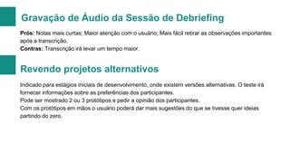 Gravação de Áudio da Sessão de Debriefing
Prós: Notas mais curtas; Maior atenção com o usuário; Mais fácil retirar as observações importantes
após a transcrição.
Contras: Transcrição irá levar um tempo maior.

Revendo projetos alternativos
Indicado para estágios iniciais de desenvolvimento, onde existem versões alternativas. O teste irá
fornecer informações sobre as preferências dos participantes.
Pode ser mostrado 2 ou 3 protótipos e pedir a opinião dos participantes.
Com os protótipos em mãos o usuário poderá dar mais sugestões do que se tivesse quer ideias
partindo do zero.

 