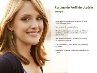 Resumo do Perfil do Usuário
Exemplo

Adriana é uma estudante de jornalismo de uma
universidade particular;
Tem cerca de 25 anos e é solteira;
Ela adora viajar e gosta de esportes ao ar livre; É
romântica e acredita encontrar futuramente um
grande amor.
Tem desejo de terminar a faculdade no exterior,
de preferência nos EUA.
É de classe média e ainda recebe ajuda financeira
da família.
Pretende se estabilizar em seu país e sonha em ter
3 filhos.

 