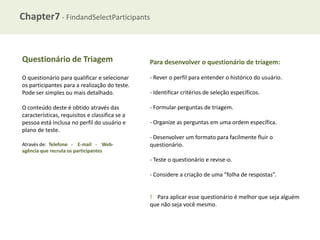 Chapter7 - FindandSelectParticipants

Questionário de Triagem

Para desenvolver o questionário de triagem:

O questionário para qualificar e selecionar
os participantes para a realização do teste.
Pode ser simples ou mais detalhado.

- Rever o perfil para entender o histórico do usuário.

O conteúdo deste é obtido através das
características, requisitos e classifica se a
pessoa está inclusa no perfil do usuário e
plano de teste.

- Formular perguntas de triagem.

Através de: Telefone - E-mail - Webagência que recruta os participantes

- Identificar critérios de seleção específicos.

- Organize as perguntas em uma ordem específica.

- Desenvolver um formato para facilmente fluir o
questionário.
- Teste o questionário e revise-o.
- Considere a criação de uma “folha de respostas”.

! Para aplicar esse questionário é melhor que seja alguém
que não seja você mesmo.

 