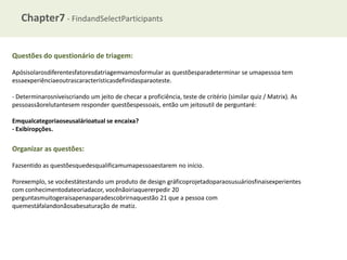 Chapter7 - FindandSelectParticipants
Questões do questionário de triagem:
Apósisolarosdiferentesfatoresdatriagemvamosformular as questõesparadeterminar se umapessoa tem
essaexperiênciaeoutrascaracterísticasdefinidasparaoteste.
- Determinarosníveiscriando um jeito de checar a proficiência, teste de critério (similar quiz / Matrix). As
pessoassãorelutantesem responder questõespessoais, então um jeitosutil de perguntaré:
Emqualcategoriaoseusalárioatual se encaixa?
- Exibiropções.

Organizar as questões:
Fazsentido as questõesquedesqualificamumapessoaestarem no início.
Porexemplo, se vocêestátestando um produto de design gráficoprojetadoparaosusuáriosfinaisexperientes
com conhecimentodateoriadacor, vocênãoiriaquererpedir 20
perguntasmuitogeraisapenasparadescobrirnaquestão 21 que a pessoa com
quemestáfalandonãosabesaturação de matiz.

 
