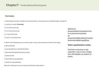 Chapter7 - FindandSelectParticipants
Formato:
1. How long have you been involved in your business (that is, how long since you founded, bought, or joined it)?
[ ] Less than 3 months [Terminate]
[ ] 3–6 months [Continue]
[ ] 6–12 months [Continue]
[ ] 1–2 years [Continue]
[ ] 2 years or more [Continue]

Apenas as
perguntasdeveriamaparecerse
m as possíveisrespostas.
As
perguntassãofocadasemcompor
tamentoenãodemográficas.

4. Which of the following do you currently use day–to–day as you do business? (Check all that apply.)
[ ] Microsoft Word
[ ] Corel WordPerfect or WordPerfect Office
[ ] Microsoft Outlook/Outlook Express (email)
[ ] Eudora (email)

[ ] Microsoft Excel (spreadsheets)
[ ] Quattro Pro (spreadsheets)
[Recruiter: Participant must use at least two of the Microsoft products.]

Teste o questionário e revise:
Controle o processo e seja
especifico, veja se seus amigos
tem dificuldades ao realizar os
testes.

 