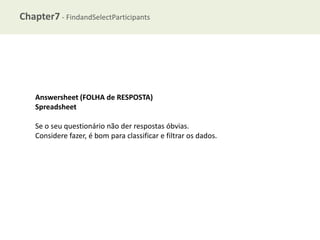 Chapter7 - FindandSelectParticipants

Answersheet (FOLHA de RESPOSTA)
Spreadsheet
Se o seu questionário não der respostas óbvias.
Considere fazer, é bom para classificar e filtrar os dados.

 