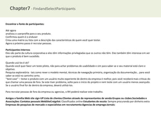 Chapter7 - FindandSelectParticipants
Encontrar a fonte de participantes:
Até agora
analisou o userprofile para o seu produto.
Confirmou quem é o enduser
Criou uma matrix ou lista com a descrição das características de quem você quer testar.
Agora o próximo passo é recrutar pessoas.
Participantes Internos
Eles são parte da cultura corporativa e eles têm informações privilegiadas que os outros não têm. Eles também têm interesse em ver
que o produto é bem sucedido.
Quando usá-los é ok?
Quando você quer faezr um teste piloto, não para achar problemas de usabilidade e sim para saber se o seu material está claro e
objetivo.
Pesquisa exploratória: tais como rever o modelo mental, técnicas de navegação primária, organização da documentação... para você
saber se está no caminho certo.
‘‘best case’’ – testar o produto com um usuário muito experiente de dentro da empresa é melhor, pois você receberá mais criticas do
que chamar uma pessoa de fora. Se este tiver problema, volte para o início do projeto e nem teste com um usuário menos avançado.
Se o usuário final for de dentro da empresa, deverá utilizá-los.
Para recrutar pessoas de fora da empresa ou agencias, o RH poderá realizar este trabalho.
Amigos e família:Web site sign-UP:Lista de clientes:Clientes através de representantes de venda:Grupos ou clubes:Sociedades e
Associações: Contatos pessoais:WebSIteCraigslist: Classificados online Estudantes de escola: Sempre procurando por dinheiro extra
Empresas de pesquisas de mercado e especialistas em recrutamento:Agencias de emprego:Jornais:

 
