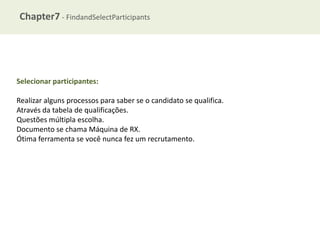 Chapter7 - FindandSelectParticipants

Selecionar participantes:
Realizar alguns processos para saber se o candidato se qualifica.
Através da tabela de qualificações.
Questões múltipla escolha.
Documento se chama Máquina de RX.
Ótima ferramenta se você nunca fez um recrutamento.

 