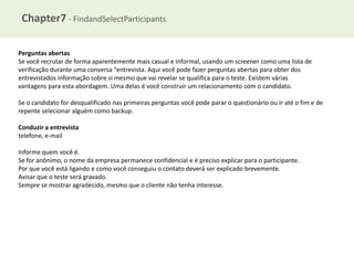 Chapter7 - FindandSelectParticipants
Perguntas abertas
Se você recrutar de forma aparentemente mais casual e informal, usando um screener como uma lista de
verificação durante uma conversa “entrevista. Aqui você pode fazer perguntas abertas para obter dos
entrevistados informação sobre si mesmo que vai revelar se qualifica para o teste. Existem várias
vantagens para esta abordagem. Uma delas é você construir um relacionamento com o candidato.
Se o candidato for desqualificado nas primeiras perguntas você pode parar o questionário ou ir até o fim e de
repente selecionar alguém como backup.
Conduzir a entrevista
telefone, e-mail

Informe quem você é.
Se for anônimo, o nome da empresa permanece confidencial e é preciso explicar para o participante.
Por que você está ligando e como você conseguiu o contato deverá ser explicado brevemente.
Avisar que o teste será gravado.
Sempre se mostrar agradecido, mesmo que o cliente não tenha interesse.

 