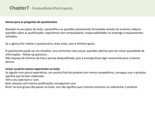 Chapter7 - FindandSelectParticipants
Vamos para as perguntas do questionário
Baseado no seu plano de teste, userprofile e as questões previamente formuladas através do screener, elabore
questões sobre as qualificações, experiência com computadores, responsabilidades no emprego e equipamentos
utilizados.
Se a agencia for realizar o questionário, teste antes, pois é dinheiro gasto.
O questionário pode ser um checklist, uma entrevista mais casual, questões abertas para ter maior quantidade de
informações - follow-up questions .
Não esqueça de eliminar da lista a pessoa desqualificada, pois é envergonhoso ligar novamente para a mesma
pessoa.
Incluir usuários menos experientes no teste
Se alguém com pouca experiência, um usuário final do produto com menos competência, consegue usar o produto,
significa que foi bem elaborado.
Tem o seu lado bom e ruim.
bom: pessoas com menos qualificações conseguiram usar.
Ruim: se esse grupo não passar no teste, isso não significa que é preciso consertar ou redesenhar o produto.

 