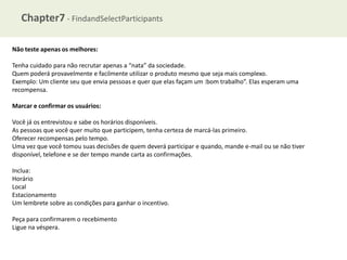 Chapter7 - FindandSelectParticipants
Não teste apenas os melhores:
Tenha cuidado para não recrutar apenas a “nata” da sociedade.
Quem poderá provavelmente e facilmente utilizar o produto mesmo que seja mais complexo.
Exemplo: Um cliente seu que envia pessoas e quer que elas façam um :bom trabalho”. Elas esperam uma
recompensa.
Marcar e confirmar os usuários:
Você já os entrevistou e sabe os horários disponíveis.
As pessoas que você quer muito que participem, tenha certeza de marcá-las primeiro.
Oferecer recompensas pelo tempo.
Uma vez que você tomou suas decisões de quem deverá participar e quando, mande e-mail ou se não tiver
disponível, telefone e se der tempo mande carta as confirmações.
Inclua:
Horário
Local
Estacionamento
Um lembrete sobre as condições para ganhar o incentivo.
Peça para confirmarem o recebimento
Ligue na véspera.

 