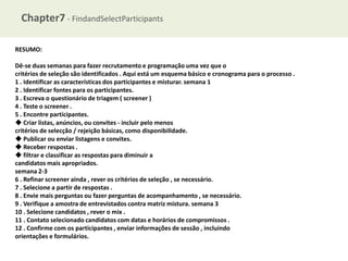 Chapter7 - FindandSelectParticipants
RESUMO:
Dê-se duas semanas para fazer recrutamento e programação uma vez que o
critérios de seleção são identificados . Aqui está um esquema básico e cronograma para o processo .
1 . Identificar as características dos participantes e misturar. semana 1
2 . Identificar fontes para os participantes.
3 . Escreva o questionário de triagem ( screener )
4 . Teste o screener .
5 . Encontre participantes.
◆ Criar listas, anúncios, ou convites - incluir pelo menos
critérios de selecção / rejeição básicas, como disponibilidade.
◆ Publicar ou enviar listagens e convites.
◆ Receber respostas .
◆ filtrar e classificar as respostas para diminuir a
candidatos mais apropriados.
semana 2-3
6 . Refinar screener ainda , rever os critérios de seleção , se necessário.
7 . Selecione a partir de respostas .
8 . Envie mais perguntas ou fazer perguntas de acompanhamento , se necessário.
9 . Verifique a amostra de entrevistados contra matriz mistura. semana 3
10 . Selecione candidatos , rever o mix .
11 . Contato selecionado candidatos com datas e horários de compromissos .
12 . Confirme com os participantes , enviar informações de sessão , incluindo
orientações e formulários.

 