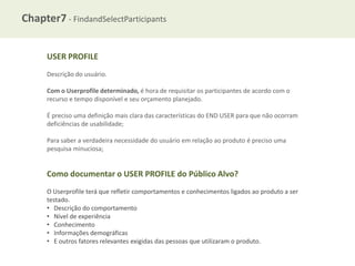 Chapter7 - FindandSelectParticipants
USER PROFILE
Descrição do usuário.
Com o Userprofile determinado, é hora de requisitar os participantes de acordo com o
recurso e tempo disponível e seu orçamento planejado.

É preciso uma definição mais clara das características do END USER para que não ocorram
deficiências de usabilidade;
Para saber a verdadeira necessidade do usuário em relação ao produto é preciso uma
pesquisa minuciosa;

Como documentar o USER PROFILE do Público Alvo?
O Userprofile terá que refletir comportamentos e conhecimentos ligados ao produto a ser
testado.
• Descrição do comportamento
• Nível de experiência
• Conhecimento
• Informações demográficas
• E outros fatores relevantes exigidas das pessoas que utilizaram o produto.

 