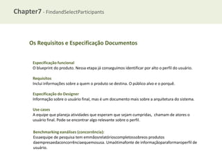 Chapter7 - FindandSelectParticipants

Os Requisitos e Especificação Documentos
Especificação funcional
O blueprint do produto. Nessa etapa já conseguimos identificar por alto o perfil do usuário.
Requisitos
Inclui informações sobre a quem o produto se destina. O público alvo e o porquê.
Especificação do Designer
Informação sobre o usuário final, mas é um documento mais sobre a arquitetura do sistema.
Use cases
A equipe que planeja atividades que esperam que sejam cumpridas, chamam de atores o
usuário final. Pode-se encontrar algo relevante sobre o perfil.
Benchmarking eanálises (concorrência):
Essaequipe de pesquisa tem emmãosrelatórioscompletossobreos produtos
daempresaedaconcorrênciaequemosusa. Umaótimafonte de informaçãoparaformaroperfil de
usuário.

 