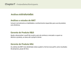 Chapter7 - FindandSelectParticipants

Análises estruturadas

Análises e estudos de MKT
Incluem normalmente as habilidades e conhecimento requeridos para uso do produto
com eficiência.

Gerente de Produto R&D
Ajuda a desenvolver o perfil do usuário, pois ele conhece o mercado e a quem se
destina o produto, as vezes até o próprio cliente.

Gerente de Produto Mkt
As análises do MKT mais detalhadas talvez ajudem a formar esse perfil, como resultados
de pesquisas, grupo de foco.

 