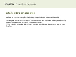 Chapter7 - FindandSelectParticipants

Definir o critério para cada grupo
Distinguir os leigos dos avançados. Avaliar Expertise como: tempo de uso e a freqüência;
•usuário pode ser uma pessoa que passa horas na internet, mas usa atalhos criados pelo neto e não
necessariamente entende o software, sabe mexer realmente.
•A auto avaliação nesse caso pode gerar um resultado sujeito a erros. O usuário não deve se auto
classificar.

 
