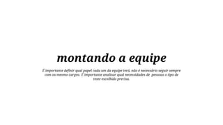 montando a equipe
É importante definir qual papel cada um da equipe terá, não é necessário seguir sempre
com os mesmo cargos. É importante analisar qual necessidades de pessoas o tipo de
teste escolhido precisa.

 