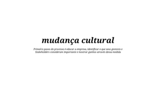 mudança cultural
Primeiro passo do processo é educar a empresa, identificar o que seus gestores e
Stakeholders consideram importante e mostrar ganhos através dessa medida

 