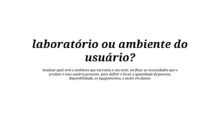 laboratório ou ambiente do
usuário?
Analisar qual será o ambiente que necessita o seu teste, verificar as necessidades que o
produto e seus usuário possuem para definir o local, a quantidade de pessoas,
disponibilidade, os equipamentos, e assim em diante.

 