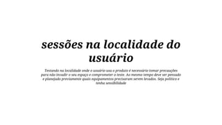 sessões na localidade do
usuário
Testando na localidade onde o usuário usa o produto é necessário tomar precauções
para não invadir o seu espaço e comprometer o teste. Ao mesmo tempo deve ser pensado
e planejado previamente quais equipamentos precisaram serem levados. Seja político e
tenha sensibilidade

 