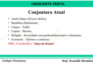 CRESCENTE FÉRTIL

Conjuntura Atual
•
•
•
•
•
•

Atual Líbano (Oriente Médio);
República Parlamentar;
Língua – Árabe;
Capital – Beirute;
Religião – diversidade com predominância para o islamismo;
Economia – Turismo e comércio;
OBS.: Considerada a “Suiça do Oriente”
Oriente

Colégio Diocesano

Prof. Evanildo Pitombeir

 
