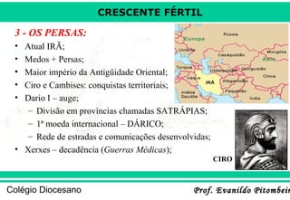 CRESCENTE FÉRTIL

3 - OS PERSAS:
•
•
•
•
•

Atual IRÃ;
Medos + Persas;
Maior império da Antigüidade Oriental;
Ciro e Cambises: conquistas territoriais;
Dario I – auge;
– Divisão em províncias chamadas SATRÁPIAS;
– 1ª moeda internacional – DÁRICO;
– Rede de estradas e comunicações desenvolvidas;
• Xerxes – decadência (Guerras Médicas);
CIRO

Colégio Diocesano

Prof. Evanildo Pitombeir

 