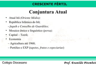 CRESCENTE FÉRTIL

Conjuntura Atual
• Atual Irã (Oriente Médio);
• República Islâmica do Irã;
- faquih e Conselho de Guardiões;
• Mosaico étnico e linguístico (persa);
• Capital – Teerã;
• Economia
– Agricultura até 1960;
– Pertóleo e EXP (tapetes, frutos e especiarias)

Colégio Diocesano

Prof. Evanildo Pitombeir

 