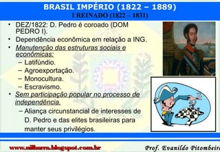 BRASIL IMPÉRIO (1822 – 1889)
•
•
•

•

I REINADO (1822 – 1831)
DEZ/1822: D. Pedro é coroado (DOM
PEDRO I).
Dependência econômica em relação a ING.
Manutenção das estruturas sociais e
econômicas:
– Latifúndio.
– Agroexportação.
– Monocultura.
– Escravismo.
Sem participação popular no processo de
independência.
– Aliança circunstancial de interesses de
D. Pedro e das elites brasileiras para
manter seus privilégios.

www.nilbarra.blogspot.com.br

Prof. Evanildo Pitombeira

 
