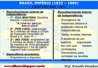 BRASIL IMPÉRIO (1822 – 1889)
I REINADO (1822 – 1831)
• Reconhecimento externo da
independência:
– 1º - EUA (MAI/1824): Doutrina
Monroe + mercados.
“A América para os
Americanos”
– 2º - POR (1825): indenização
de 2 milhões de libras e o título
de Imperador Honorário do
Brasil a D. João VI.
– 3º - ING (1825): empréstimo de
2 milhões de libras + renovação
de tratados de 1810 (privilégios
alfandegários) + fim do tráfico
negreiro (não cumprido).’
• Dependência econômica:
– Empréstimos e impostos.

www.nilbarra.blogspot.com.br

• Reconhecimento interno
da independência:
– Divergência de
interesses afetava a
aceitação interna da
independência.
– Várias revoltas internas.
– A ausência de um
exército
organizado
fez com que
fossem
contratados
mercenários para
combater as revoltas
internas.

Prof. Evanildo Pitombeira

 