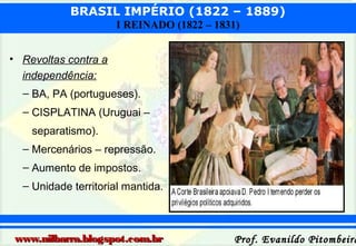 BRASIL IMPÉRIO (1822 – 1889)
I REINADO (1822 – 1831)
• Revoltas contra a
independência:
– BA, PA (portugueses).
– CISPLATINA (Uruguai –
separatismo).
– Mercenários – repressão.
– Aumento de impostos.
– Unidade territorial mantida.

www.nilbarra.blogspot.com.br

Prof. Evanildo Pitombeira

 