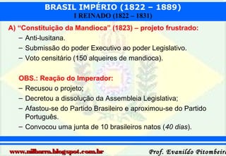 BRASIL IMPÉRIO (1822 – 1889)
I REINADO (1822 – 1831)
A) “Constituição da Mandioca” (1823) – projeto frustrado:
– Anti-lusitana.
– Submissão do poder Executivo ao poder Legislativo.
– Voto censitário (150 alqueires de mandioca).
OBS.: Reação do Imperador:
– Recusou o projeto;
– Decretou a dissolução da Assembleia Legislativa;
– Afastou-se do Partido Brasileiro e aproximou-se do Partido
Português.
– Convocou uma junta de 10 brasileiros natos (40 dias).
www.nilbarra.blogspot.com.br

Prof. Evanildo Pitombeira

 