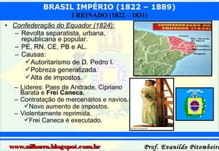 BRASIL IMPÉRIO (1822 – 1889)
I REINADO (1822 – 1831)
• Confederação do Equador (1824):
– Revolta separatista, urbana,
republicana e popular.
– PE, RN, CE, PB e AL.
– Causas:
Autoritarismo de D. Pedro I.
Pobreza generalizada.
Alta de impostos.
– Líderes: Paes de Andrade, Cipriano
Barata e Frei Caneca.
– Contratação de mercenários e navios.
Novo aumento de impostos.
– Violentamente reprimida.
Frei Caneca é executado.

www.nilbarra.blogspot.com.br

Prof. Evanildo Pitombeira

 