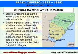 BRASIL IMPÉRIO (1822 – 1889)
I REINADO (1822 – 1831)

GUERRA DA CISPLATINA 1825-1828
• Brasil e Argentina disputam o
território que iniciou uma guerra
pela autonomia;
• Guerra impopular que D. Pedro I
insistiu em lutar: milhares de
mortos de brasileiros de Santa
Catarina e Rio Grande do Sul;
• A região consegue sua
independência e não fica nem
para o Brasil nem para a
Argentina: torna-se a República
Oriental do Uruguai.
www.nilbarra.blogspot.com.br

Prof. Evanildo Pitombeira

 