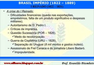 BRASIL IMPÉRIO (1822 – 1889)
I REINADO (1822 – 1831)
• A crise do I Reinado:
– Dificuldades financeiras (queda nas exportações,
empréstimos, falta de um produto significativo e despesas
militares).
– Autoritarismo de D. Pedro I.
– Críticas da imprensa.
– Questão Sucessória (POR – 1826).
Medo da recolonização.
– Guerra da Cisplatina (URU – 1828).
Separação do Uruguai (8 mil mortos e gastos inúteis).
– Assassinato de Frei Caneca e do jornalista Libero Badaró.
Impopularidade.

www.nilbarra.blogspot.com.br

Prof. Evanildo Pitombeira

 