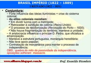 BRASIL IMPÉRIO (1822 – 1889)
I REINADO (1822 – 1831)

• Conjuntura:

– Forte influencia das ideias iluministas + crise do sistema
colonial;
– As elites coloniais resistiam:
Em dividir lucros com a metrópole;
Retroceder à condição de colônia (Reino Unido);
O processo de recolonização (Revolução do Porto – 1820);
Não houve fragmentação do território, manteve a unidade;
– A aristocracia influencia o príncipe D. Pedro, que oficializa a
emancipação.
– Manteve a estrutura portuguesa, monarquia hereditária;
– Não teve apoio popular;
– Contratação de mercenários para manter o processo de
independência;
OBS.: quebra do mito da passividade da independência,
oposições sofreram massacre.

www.nilbarra.blogspot.com.br

Prof. Evanildo Pitombeira

 