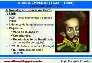 BRASIL IMPÉRIO (1822 – 1889)
I REINADO (1822 – 1831)

• A Revolução Liberal do Porto
(1820):
– POR – crise econômica e domínio
inglês.
– Liderança da burguesia portuguesa.
– Objetivos:
Volta de D. João VI.
Constituição.
Recolonização do Brasil (volta
do monopólio português).
– 1821: D. João VI retorna a Portugal.
D. Pedro assume como
Regente.
www.nilbarra.blogspot.com.br

Prof. Evanildo Pitombeira

 