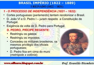 BRASIL IMPÉRIO (1822 – 1889)
I REINADO (1822 – 1831)
1 - O PROCESSO DE INDEPENDÊNCIA (1821 – 1822):
• Cortes portuguesas (parlamento) tentam recolonizar o Brasil.
• D. João VI e D. Pedro I – juram respeito a Constituição de
Portugal.
• Exigência da volta de D. Pedro para Portugal.
D. PEDRO, PRÍCIPE REGENTE:
• Restringiu os gastos;
• Restringiu os impostos;
• Concedeu os militares brasileiros, os
mesmos privilégio dos oficiais
portugueses;
• D. Pedro fica em cima do muro
(metrópole x colônia);
www.nilbarra.blogspot.com.br

Prof. Evanildo Pitombeira

 