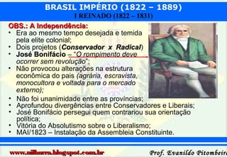 BRASIL IMPÉRIO (1822 – 1889)
I REINADO (1822 – 1831)
OBS.: A Independência:
• Era ao mesmo tempo desejada e temida
pela elite colonial;
• Dois projetos (Conservador x Radical)
Radical
• José Bonifácio – “O rompimento deve
ocorrer sem revolução”;
• Não provocou alterações na estrutura
econômica do pais (agrária, escravista,
monocultora e voltada para o mercado
externo);
• Não foi unanimidade entre as províncias;
• Aprofundou divergências entre Conservadores e Liberais;
• José Bonifácio persegui quem contrariou sua orientação
política;
• Vitória do Absolutismo sobre o Liberalismo;
• MAI/1823 – Instalação da Assembleia Constituinte.
www.nilbarra.blogspot.com.br

Prof. Evanildo Pitombeira

 