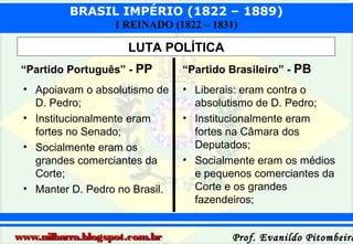 BRASIL IMPÉRIO (1822 – 1889)
I REINADO (1822 – 1831)

LUTA POLÍTICA
“Partido Português” - PP

“Partido Brasileiro” - PB

• Apoiavam o absolutismo de
D. Pedro;
• Institucionalmente eram
fortes no Senado;
• Socialmente eram os
grandes comerciantes da
Corte;
• Manter D. Pedro no Brasil.

• Liberais: eram contra o
absolutismo de D. Pedro;
• Institucionalmente eram
fortes na Câmara dos
Deputados;
• Socialmente eram os médios
e pequenos comerciantes da
Corte e os grandes
fazendeiros;

www.nilbarra.blogspot.com.br

Prof. Evanildo Pitombeira

 